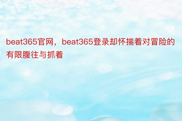 beat365官网，beat365登录却怀揣着对冒险的有限腹往与抓着