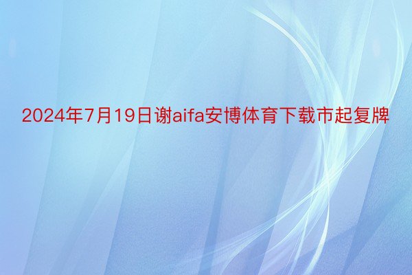 2024年7月19日谢aifa安博体育下载市起复牌