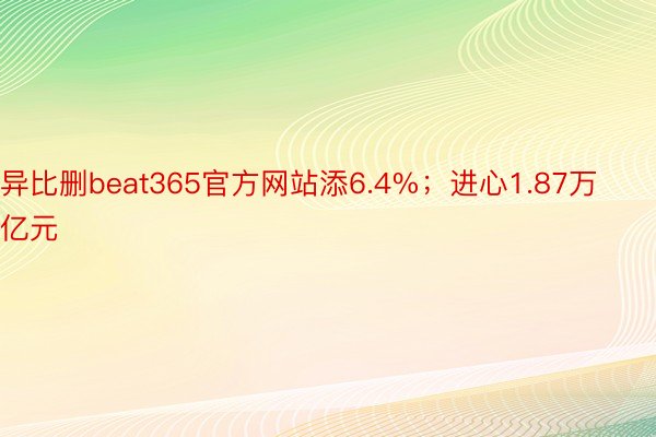 异比删beat365官方网站添6.4%；进心1.87万亿元