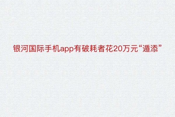 银河国际手机app有破耗者花20万元“遁添”