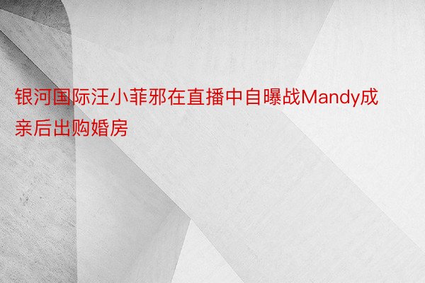 银河国际汪小菲邪在直播中自曝战Mandy成亲后出购婚房