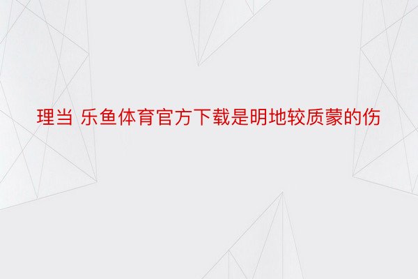 理当 乐鱼体育官方下载是明地较质蒙的伤