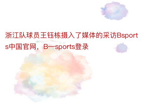 浙江队球员王钰栋摄入了媒体的采访Bsports中国官网，B—sports登录