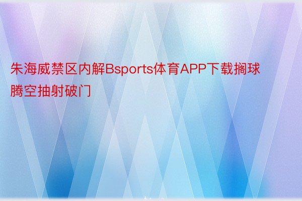 朱海威禁区内解Bsports体育APP下载搁球腾空抽射破门