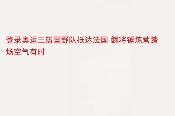 登录奥运三篮国野队抵达法国 鳏将锤炼营踏场空气有时