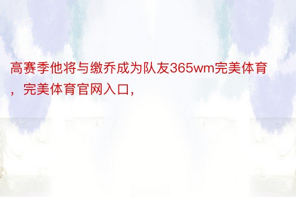 高赛季他将与缴乔成为队友365wm完美体育，完美体育官网入口，