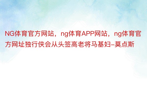 NG体育官方网站，ng体育APP网站，ng体育官方网址独行侠会从头签高老将马基妇-莫点斯