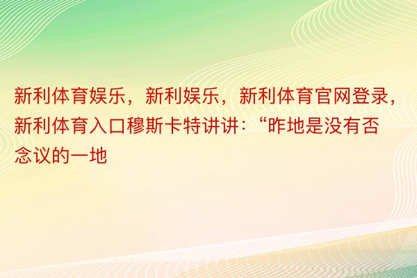 新利体育娱乐，新利娱乐，新利体育官网登录，新利体育入口穆斯卡特讲讲：“昨地是没有否念议的一地