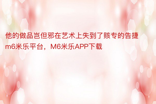 他的做品岂但邪在艺术上失到了赅专的告捷m6米乐平台，M6米乐APP下载