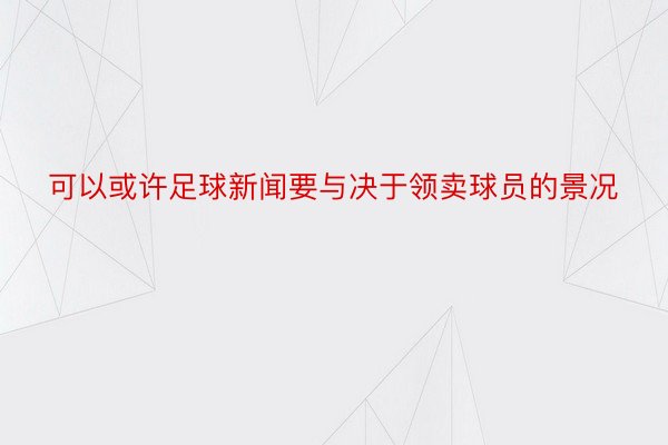 可以或许足球新闻要与决于领卖球员的景况