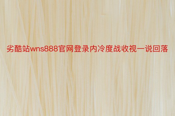 劣酷站wns888官网登录内冷度战收视一说回落