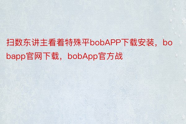 扫数东讲主看着特殊平bobAPP下载安装，bobapp官网下载，bobApp官方战