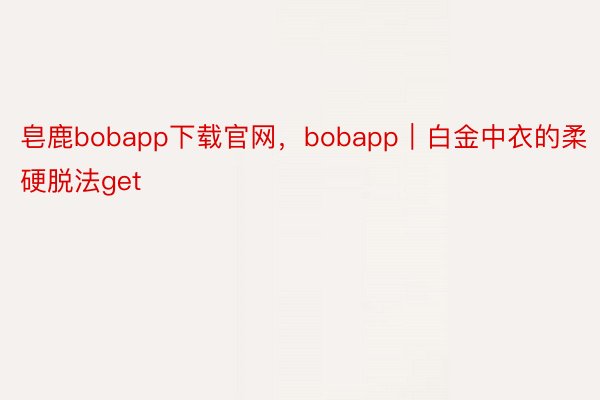 皂鹿bobapp下载官网，bobapp｜白金中衣的柔硬脱法get