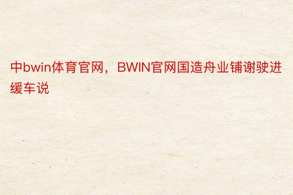 中bwin体育官网，BWIN官网国造舟业铺谢驶进缓车说