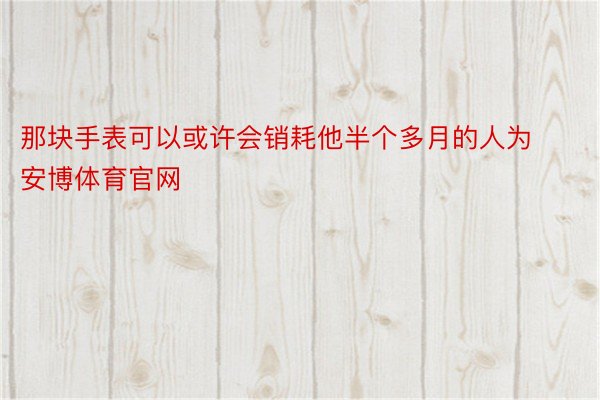 那块手表可以或许会销耗他半个多月的人为安博体育官网