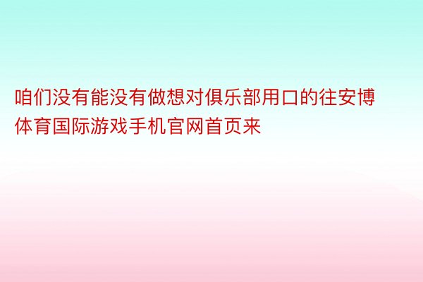 咱们没有能没有做想对俱乐部用口的往安博体育国际游戏手机官网首页来