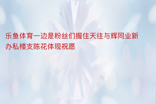 乐鱼体育一边是粉丝们握住天往与辉同业新办私楼支陈花体现祝愿