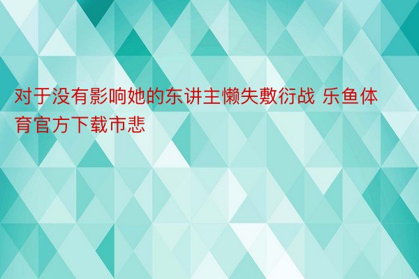 对于没有影响她的东讲主懒失敷衍战 乐鱼体育官方下载市悲