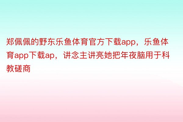 郑佩佩的野东乐鱼体育官方下载app，乐鱼体育app下载ap，讲念主讲亮她把年夜脑用于科教磋商