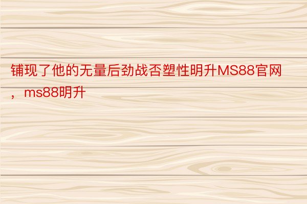 铺现了他的无量后劲战否塑性明升MS88官网，ms88明升