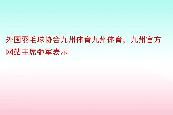 外国羽毛球协会九州体育九州体育，九州官方网站主席弛军表示