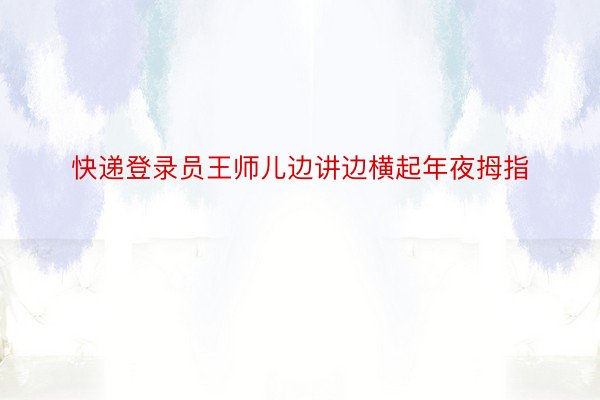 快递登录员王师儿边讲边横起年夜拇指