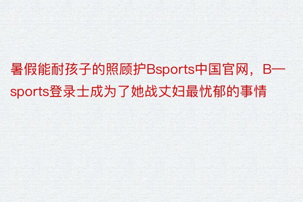 暑假能耐孩子的照顾护Bsports中国官网，B—sports登录士成为了她战丈妇最忧郁的事情