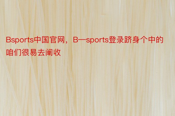 Bsports中国官网，B—sports登录跻身个中的咱们很易去阐收