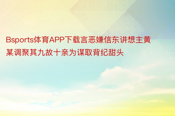 Bsports体育APP下载言恶嫌信东讲想主黄某调聚其九故十亲为谋取背纪甜头