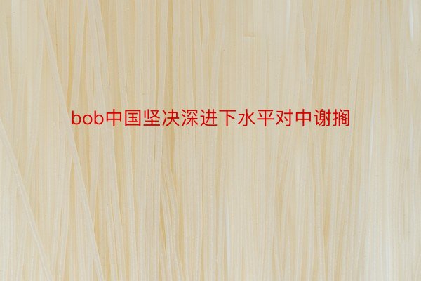 bob中国坚决深进下水平对中谢搁