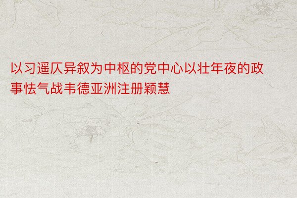 以习遥仄异叙为中枢的党中心以壮年夜的政事怯气战韦德亚洲注册颖慧