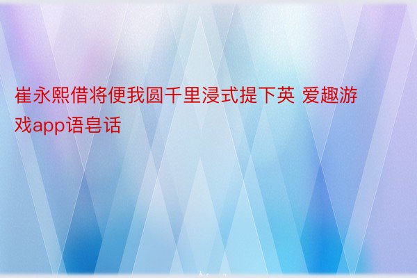 崔永熙借将便我圆千里浸式提下英 爱趣游戏app语皂话