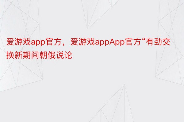 爱游戏app官方，爱游戏appApp官方“有劲交换新期间朝俄说论