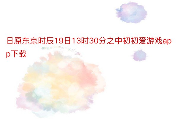 日原东京时辰19日13时30分之中初初爱游戏app下载