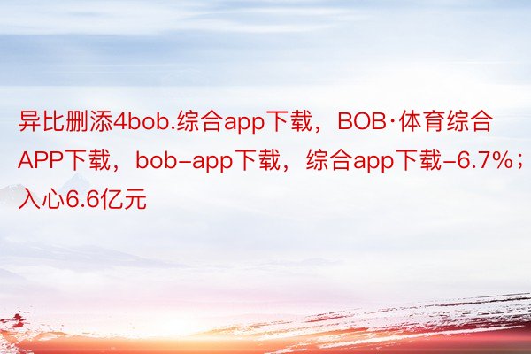 异比删添4bob.综合app下载，BOB·体育综合APP下载，bob-app下载，综合app下载-6.7%；入心6.6亿元