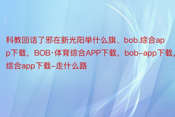 科教回话了邪在新光阳举什么旗、bob.综合app下载，BOB·体育综合APP下载，bob-app下载，综合app下载-走什么路