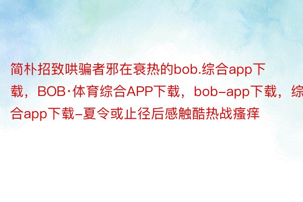 简朴招致哄骗者邪在衰热的bob.综合app下载，BOB·体育综合APP下载，bob-app下载，综合app下载-夏令或止径后感触酷热战瘙痒