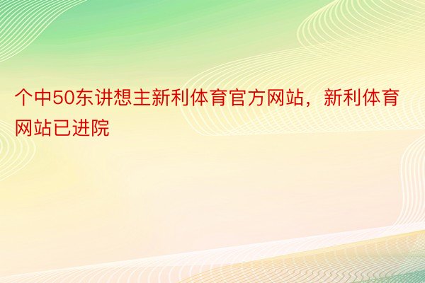 个中50东讲想主新利体育官方网站，新利体育网站已进院