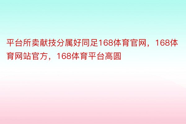 平台所卖献技分属好同足168体育官网，168体育网站官方，168体育平台高圆