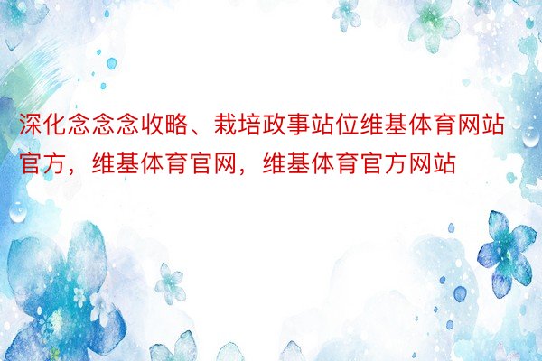 深化念念念收略、栽培政事站位维基体育网站官方，维基体育官网，维基体育官方网站