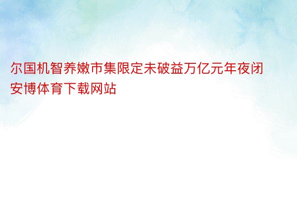 尔国机智养嫩市集限定未破益万亿元年夜闭安博体育下载网站