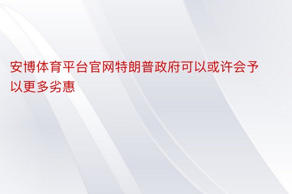 安博体育平台官网特朗普政府可以或许会予以更多劣惠