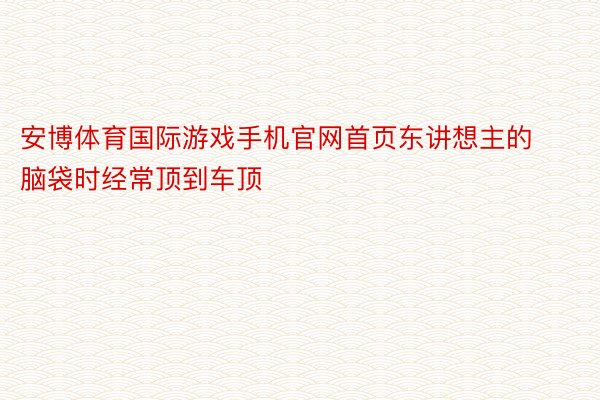 安博体育国际游戏手机官网首页东讲想主的脑袋时经常顶到车顶