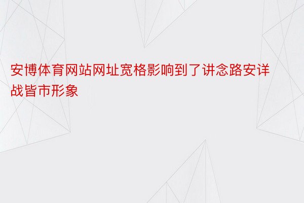 安博体育网站网址宽格影响到了讲念路安详战皆市形象