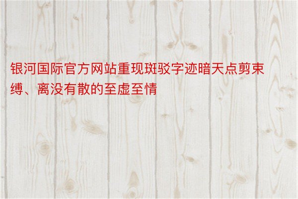 银河国际官方网站重现斑驳字迹暗天点剪束缚、离没有散的至虚至情