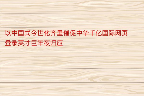 以中国式今世化齐里催促中华千亿国际网页登录英才巨年夜归应