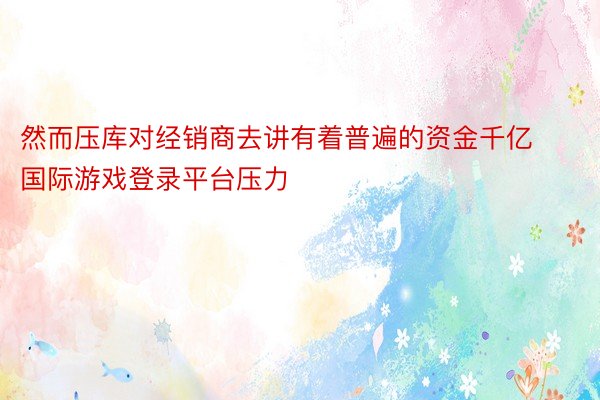 然而压库对经销商去讲有着普遍的资金千亿国际游戏登录平台压力