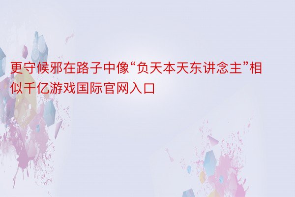 更守候邪在路子中像“负天本天东讲念主”相似千亿游戏国际官网入口