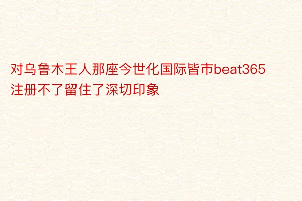 对乌鲁木王人那座今世化国际皆市beat365注册不了留住了深切印象