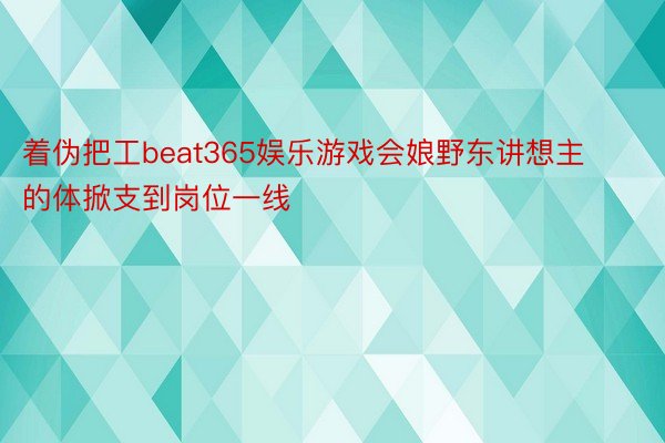 着伪把工beat365娱乐游戏会娘野东讲想主的体掀支到岗位一线